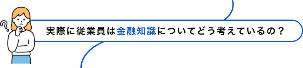 実際に従業員は金融知識についてどう考えているの？